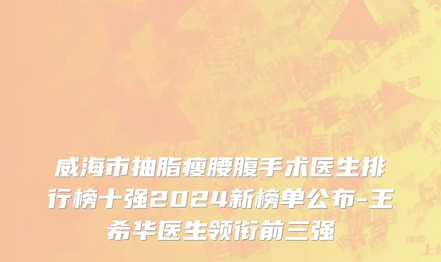 威海市抽脂瘦腰腹手术医生排行榜十强2024新榜单公布-王希华医生领衔前三强