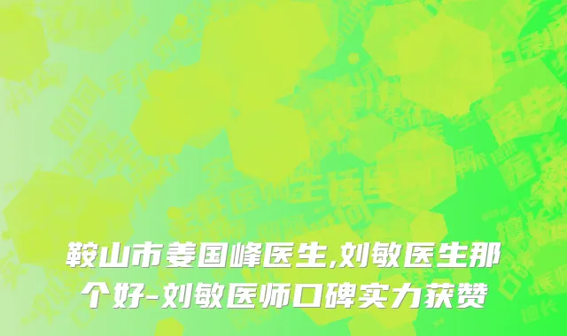 鞍山市姜国峰医生,刘敏医生那个好-刘敏医师口碑实力获赞