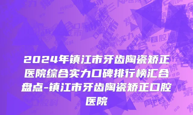 2024年镇江市牙齿陶瓷矫正医院综合实力口碑排行榜汇合盘点-镇江市牙齿陶瓷矫正口腔医院