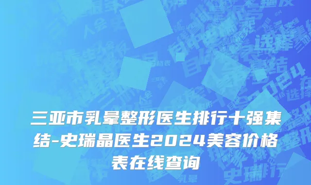 三亚市乳晕整形医生排行十强集结-史瑞晶医生2024美容价格表在线查询