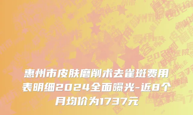 惠州市皮肤磨削术去雀斑费用表明细2024全面曝光-近8个月均价为1737元
