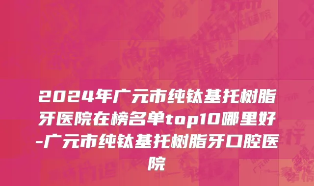 2024年广元市纯钛基托树脂牙医院在榜名单top10哪里好-广元市纯钛基托树脂牙口腔医院