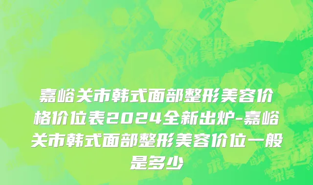嘉峪关市韩式面部整形美容价格价位表2024全新出炉-嘉峪关市韩式面部整形美容价位一般是多少
