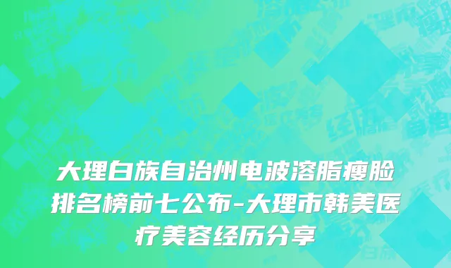 大理白族自治州电波溶脂瘦脸排名榜前七公布-大理市韩美医疗美容经历分享