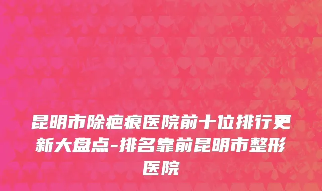 昆明市除疤痕医院前十位排行更新大盘点-排名靠前昆明市整形医院