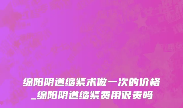 绵阳阴道缩紧术做一次的价格_绵阳阴道缩紧费用很贵吗
