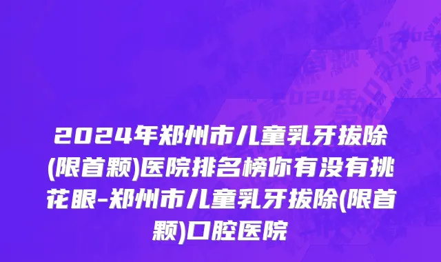 2024年郑州市儿童乳牙拔除(限首颗)医院排名榜你有没有挑花眼-郑州市儿童乳牙拔除(限首颗)口腔医院