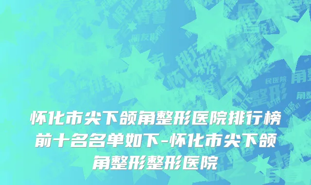 怀化市尖下颌角整形医院排行榜前十名名单如下-怀化市尖下颌角整形整形医院