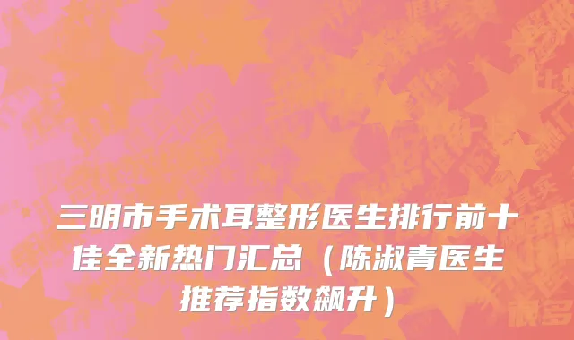 三明市手术耳整形医生排行前十佳全新热门汇总（陈淑青医生推荐指数飙升）