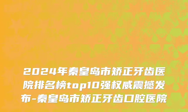 2024年秦皇岛市矫正牙齿医院排名榜top10强权威震撼发布-秦皇岛市矫正牙齿口腔医院