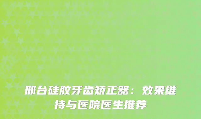 邢台硅胶牙齿矫正器：效果维持与医院医生推荐