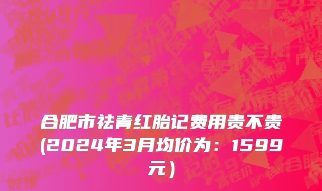 合肥市祛青红胎记费用贵不贵(2024年3月均价为：1599元）