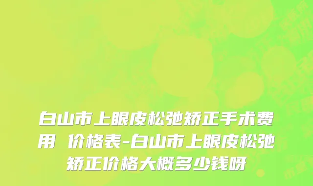 白山市上眼皮松弛矫正手术费用 价格表-白山市上眼皮松弛矫正价格大概多少钱呀
