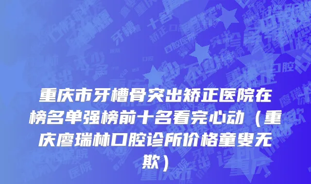 重庆市牙槽骨突出矫正医院在榜名单强榜前十名看完心动（重庆廖瑞林口腔诊所价格童叟无欺）