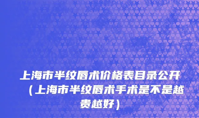 上海市半纹唇术价格表目录公开（上海市半纹唇术手术是不是越贵越好）