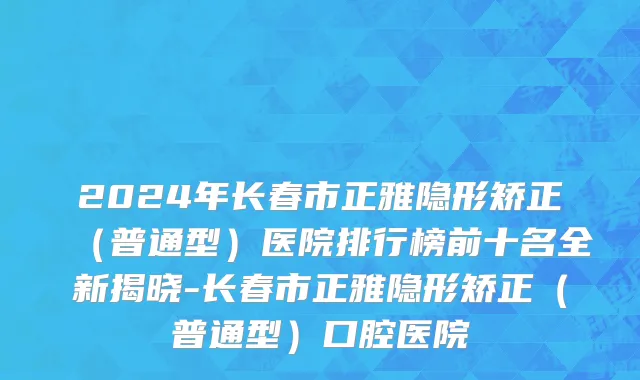 2024年长春市正雅隐形矫正（普通型）医院排行榜前十名全新揭晓-长春市正雅隐形矫正（普通型）口腔医院