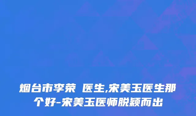 烟台市李荣鋆医生,宋美玉医生那个好-宋美玉医师脱颖而出