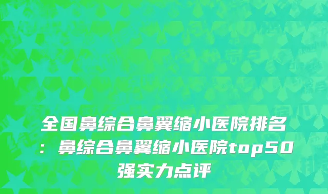 全国鼻综合鼻翼缩小医院排名：鼻综合鼻翼缩小医院top50强实力点评