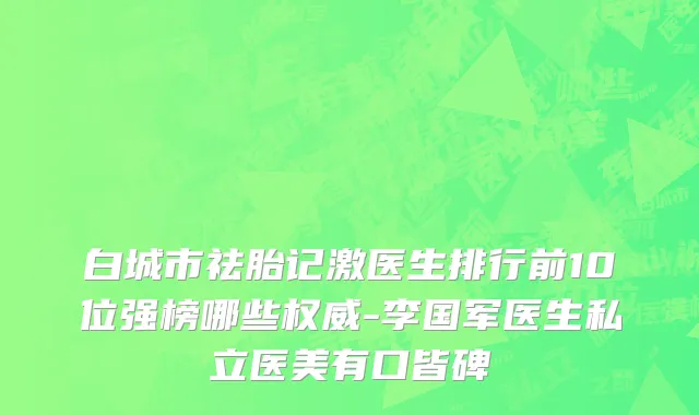 白城市祛胎记激医生排行前10位强榜哪些权威-李国军医生私立医美有口皆碑