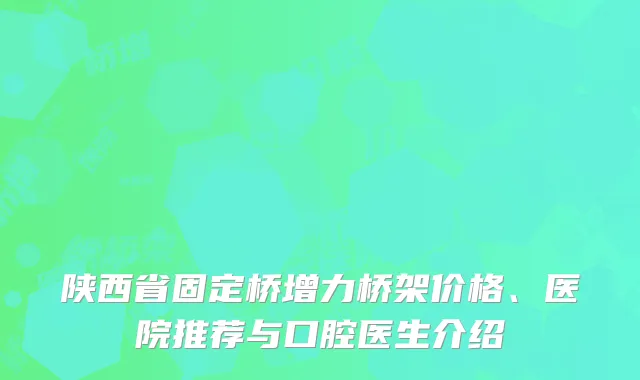 陕西省固定桥增力桥架价格、医院推荐与口腔医生介绍