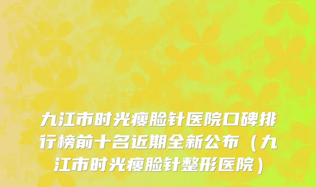 九江市时光瘦脸针医院口碑排行榜前十名近期全新公布（九江市时光瘦脸针整形医院）