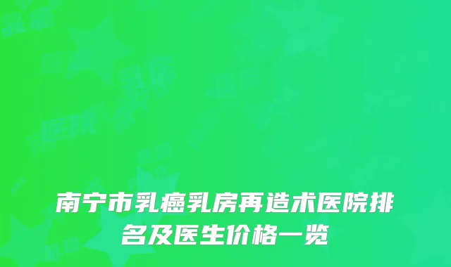 南宁市乳癌乳房再造术医院排名及医生价格一览