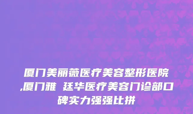 厦门美丽薇医疗美容整形医院,厦门雅偲廷华医疗美容门诊部口碑实力强强比拼