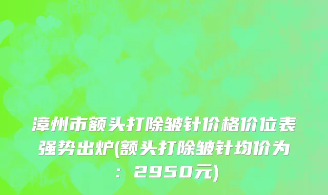 漳州市额头打除皱针价格价位表强势出炉(额头打除皱针均价为：2950元)