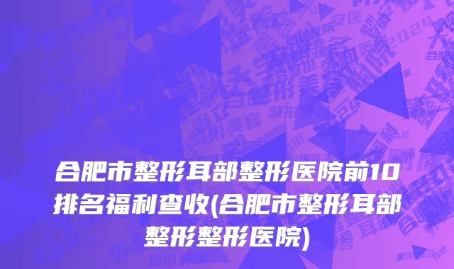 合肥市整形耳部整形医院前10排名福利查收(合肥市整形耳部整形整形医院)