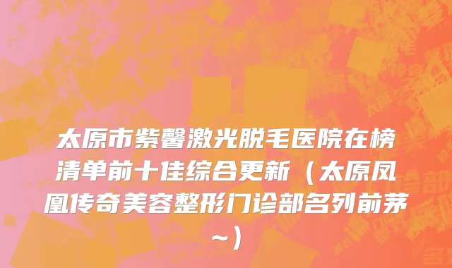 太原市紫馨激光脱毛医院在榜清单前十佳综合更新（太原凤凰传奇美容整形门诊部名列前茅~）