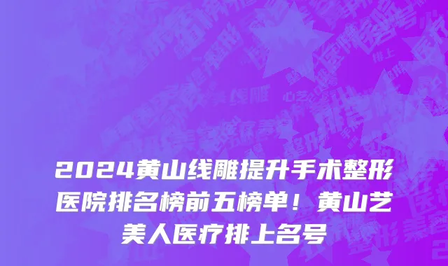 2024黄山线雕提升手术整形医院排名榜前五榜单!黄山艺美人医疗排上名号