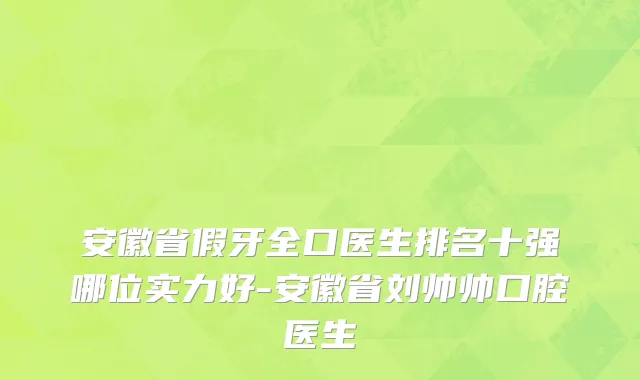 安徽省假牙全口医生排名十强哪位实力好-安徽省刘帅帅口腔医生