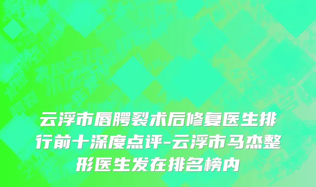 云浮市唇腭裂术后修复医生排行前十深度点评-云浮市马杰整形医生发在排名榜内