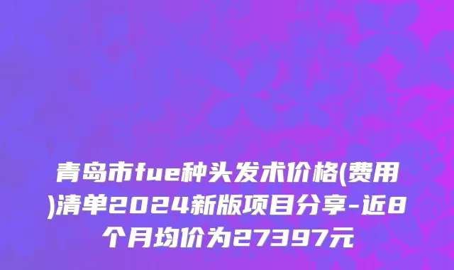 青岛市fue种头发术价格(费用)清单2024新版项目分享-近8个月均价为27397元