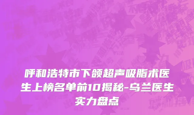 呼和浩特市下颌超声吸脂术医生上榜名单前10揭秘-乌兰医生实力盘点