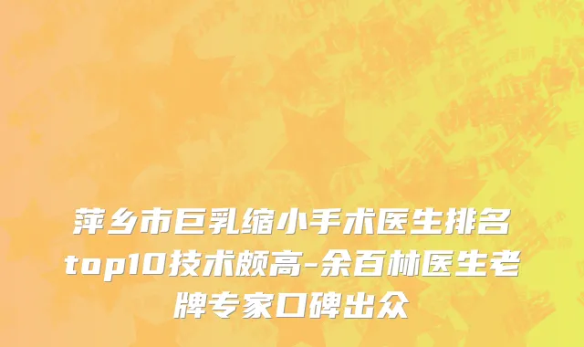萍乡市巨乳缩小手术医生排名top10技术颇高-余百林医生老牌专家口碑出众