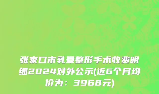 张家口市乳晕整形手术收费明细2024对外公示(近6个月均价为：3968元)
