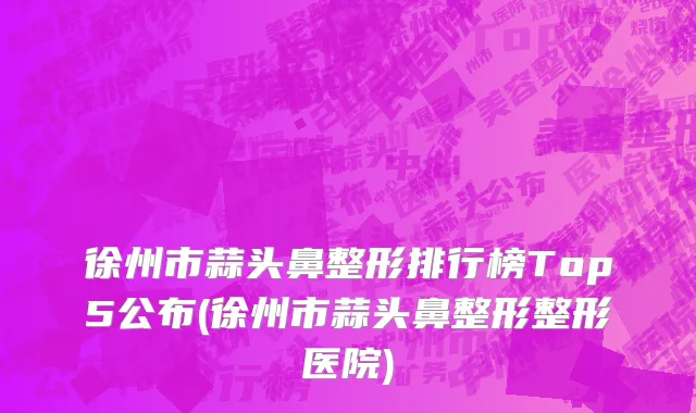 徐州市蒜头鼻整形排行榜Top5公布(徐州市蒜头鼻整形整形医院)