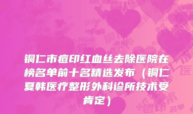 铜仁市痘印红血丝去除医院在榜名单前十名精选发布（铜仁夏韩医疗整形外科诊所技术受肯定）