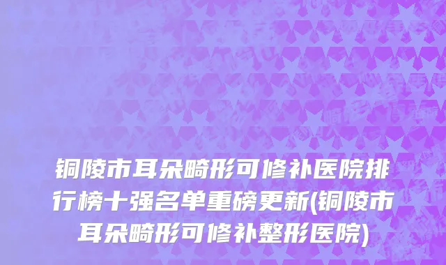 铜陵市耳朵畸形可修补医院排行榜十强名单重磅更新(铜陵市耳朵畸形可修补整形医院)