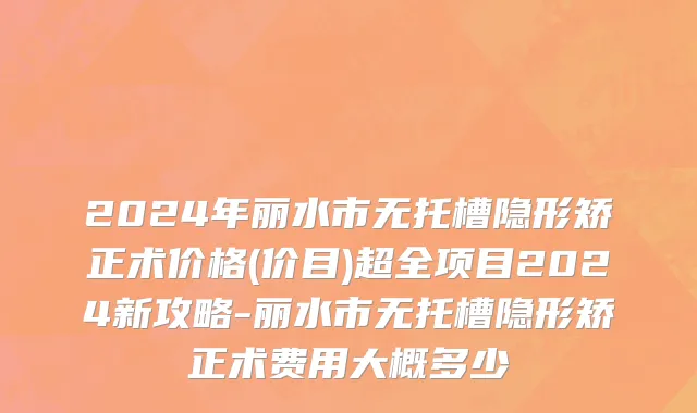 2024年丽水市无托槽隐形矫正术价格(价目)超全项目2024新攻略-丽水市无托槽隐形矫正术费用大概多少