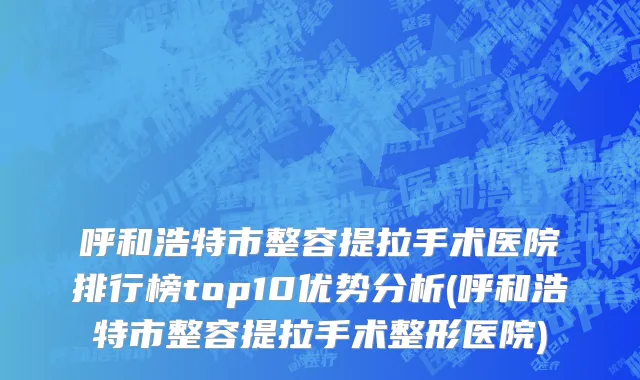 呼和浩特市整容提拉手术医院排行榜top10优势分析(呼和浩特市整容提拉手术整形医院)