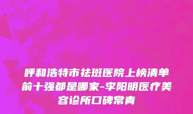 呼和浩特市祛斑医院上榜清单前十强都是哪家-李阳明医疗美容诊所口碑常青