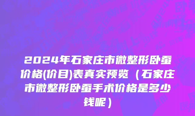 2024年石家庄市微整形卧蚕价格(价目)表真实预览（石家庄市微整形卧蚕手术价格是多少钱呢）