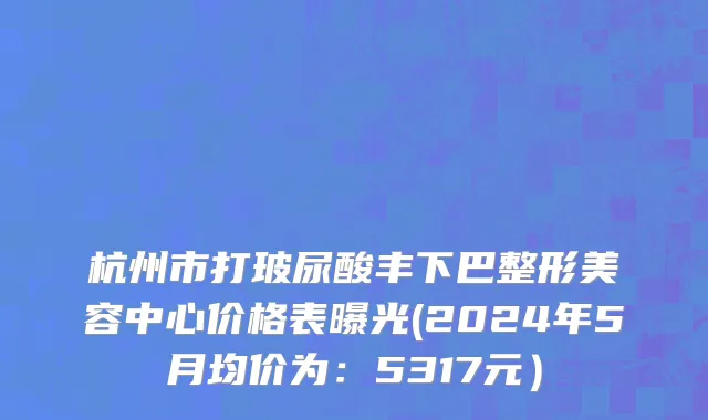 杭州市打玻尿酸丰下巴整形美容中心价格表曝光(2024年5月均价为：5317元）