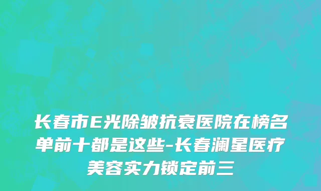 长春市E光除皱抗衰医院在榜名单前十都是这些-长春澜星医疗美容实力锁定前三