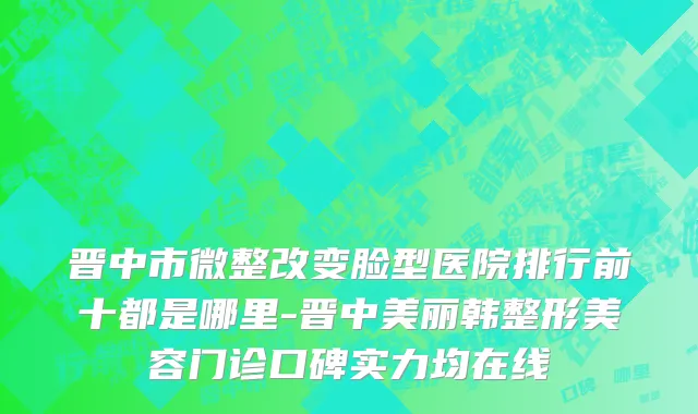 晋中市微整改变脸型医院排行前十都是哪里-晋中美丽韩整形美容门诊口碑实力均在线