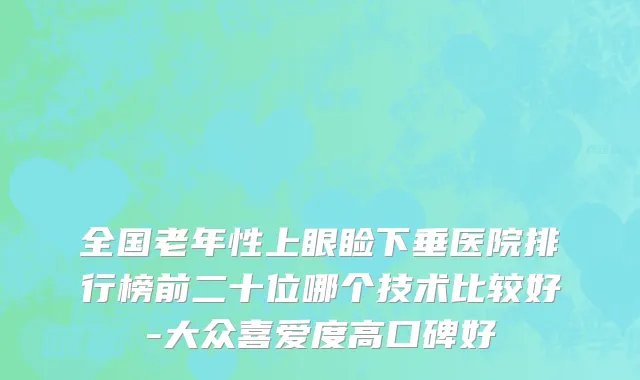 全国老年性上眼睑下垂医院排行榜前二十位哪个技术比较好-大众喜爱度高口碑好