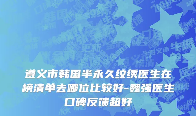 遵义市韩国半永久纹绣医生在榜清单去哪位比较好-魏强医生口碑反馈超好