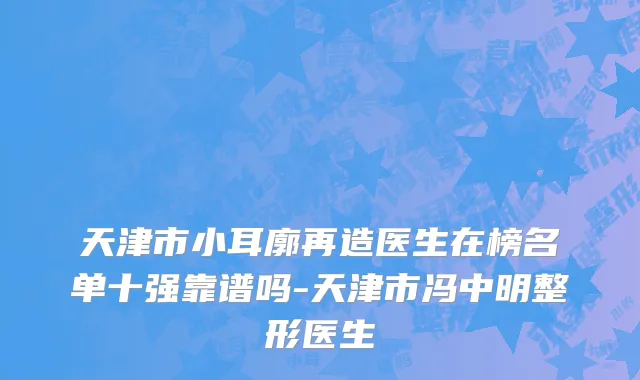 天津市小耳廓再造医生在榜名单十强靠谱吗-天津市冯中明整形医生